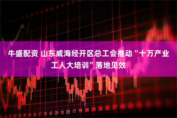 牛盛配资 山东威海经开区总工会推动“十万产业工人大培训”落地见效