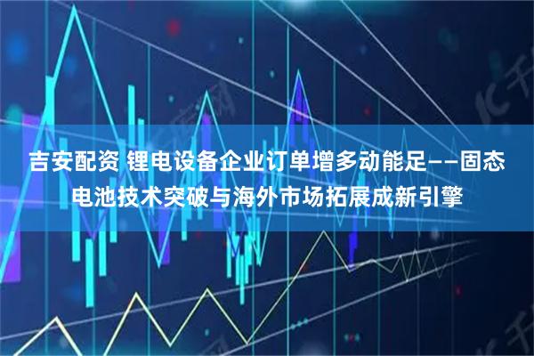 吉安配资 锂电设备企业订单增多动能足——固态电池技术突破与海外市场拓展成新引擎