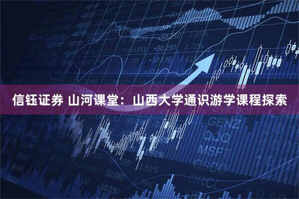信钰证券 山河课堂：山西大学通识游学课程探索