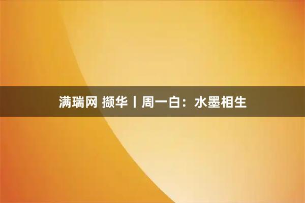 满瑞网 撷华丨周一白：水墨相生