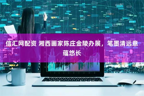 信汇网配资 湘西画家陈庄金陵办展，笔墨清远意蕴悠长