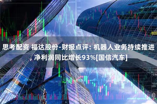 思考配资 福达股份-财报点评: 机器人业务持续推进, 净利润同比增长93%[国信汽车]
