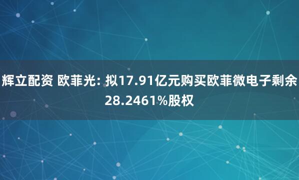 辉立配资 欧菲光: 拟17.91亿元购买欧菲微电子剩余28.2461%股权