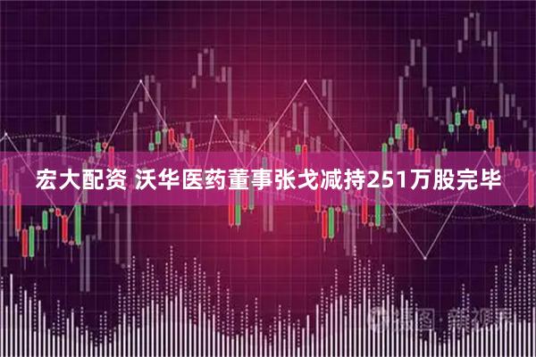 宏大配资 沃华医药董事张戈减持251万股完毕