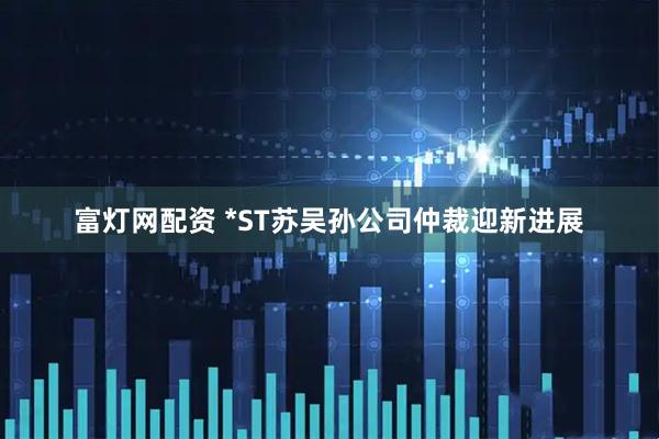 富灯网配资 *ST苏吴孙公司仲裁迎新进展