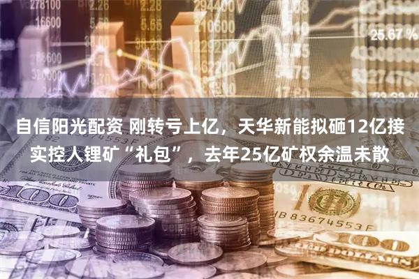 自信阳光配资 刚转亏上亿，天华新能拟砸12亿接实控人锂矿“礼包”，去年25亿矿权余温未散