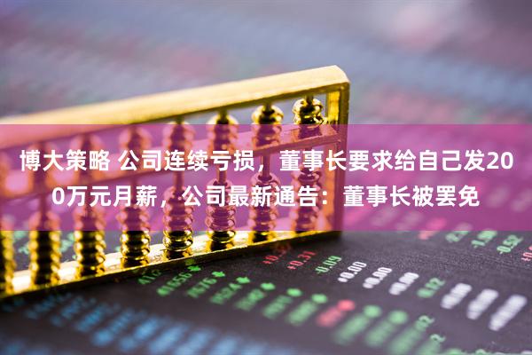博大策略 公司连续亏损，董事长要求给自己发200万元月薪，公司最新通告：董事长被罢免