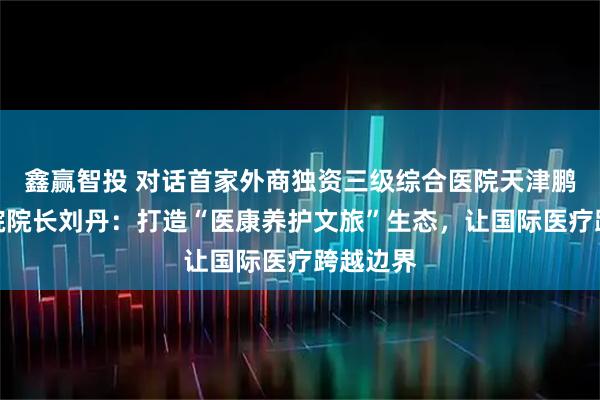 鑫赢智投 对话首家外商独资三级综合医院天津鹏瑞利医院院长刘丹：打造“医康养护文旅”生态，让国际医疗跨越边界