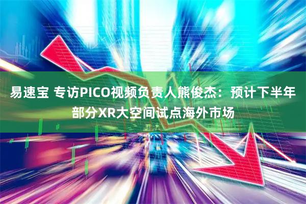 易速宝 专访PICO视频负责人熊俊杰：预计下半年部分XR大空间试点海外市场