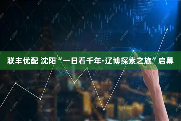 联丰优配 沈阳“一日看千年·辽博探索之旅”启幕
