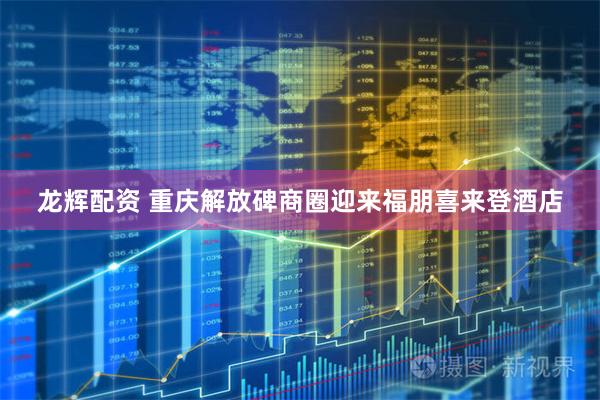 龙辉配资 重庆解放碑商圈迎来福朋喜来登酒店
