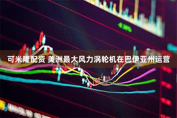 可米隆配资 美洲最大风力涡轮机在巴伊亚州运营