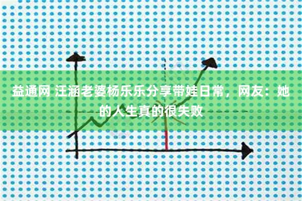益通网 汪涵老婆杨乐乐分享带娃日常，网友：她的人生真的很失败