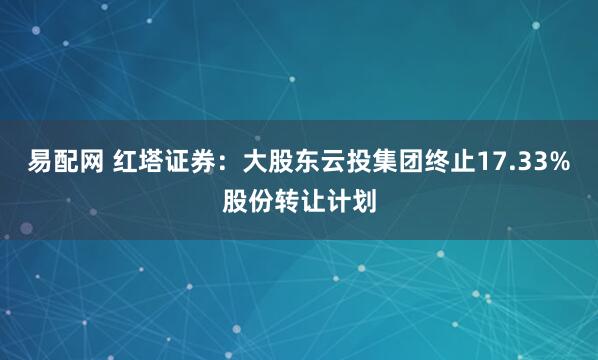 易配网 红塔证券：大股东云投集团终止17.33%股份转让计划