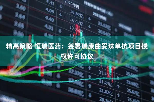 精高策略 恒瑞医药：签署瑞康曲妥珠单抗项目授权许可协议