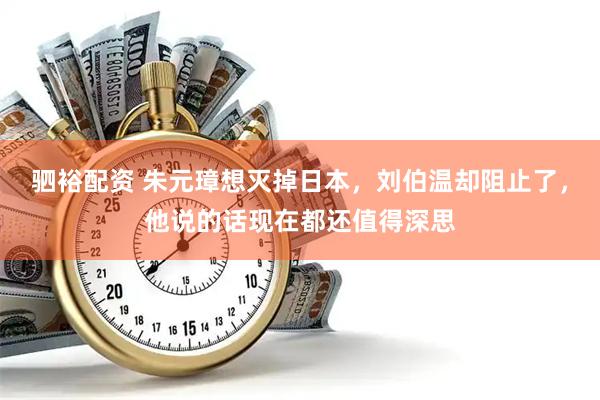 驷裕配资 朱元璋想灭掉日本，刘伯温却阻止了，他说的话现在都还值得深思