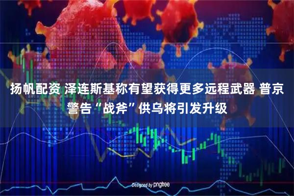 扬帆配资 泽连斯基称有望获得更多远程武器 普京警告“战斧”供乌将引发升级