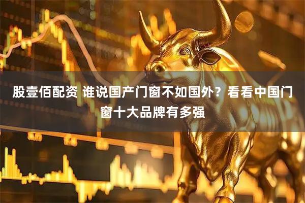 股壹佰配资 谁说国产门窗不如国外？看看中国门窗十大品牌有多强