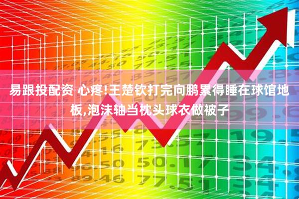 易跟投配资 心疼!王楚钦打完向鹏累得睡在球馆地板,泡沫轴当枕头球衣做被子