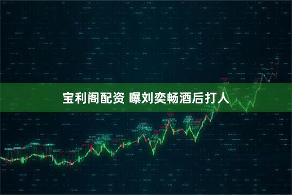 宝利阁配资 曝刘奕畅酒后打人