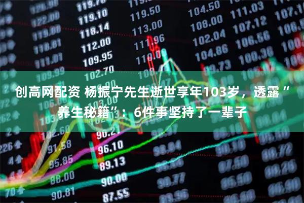 创高网配资 杨振宁先生逝世享年103岁，透露“养生秘籍”：6件事坚持了一辈子
