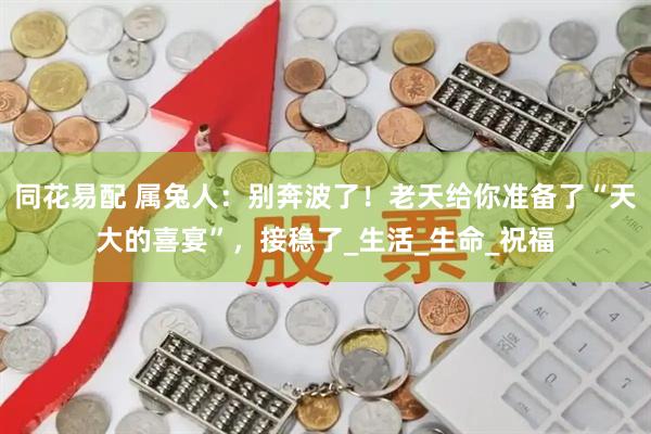 同花易配 属兔人：别奔波了！老天给你准备了“天大的喜宴”，接稳了_生活_生命_祝福