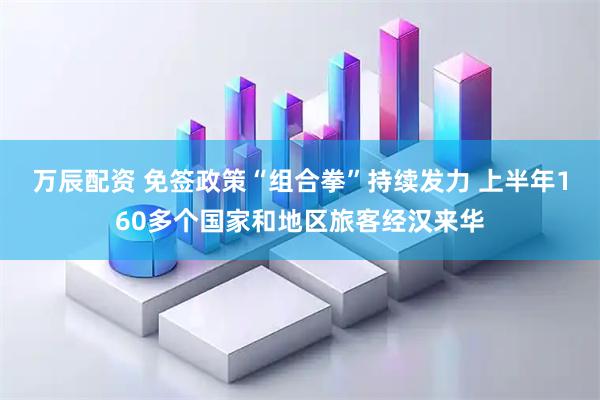 万辰配资 免签政策“组合拳”持续发力 上半年160多个国家和地区旅客经汉来华