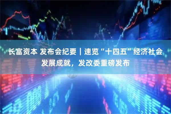 长富资本 发布会纪要｜速览“十四五”经济社会发展成就，发改委重磅发布
