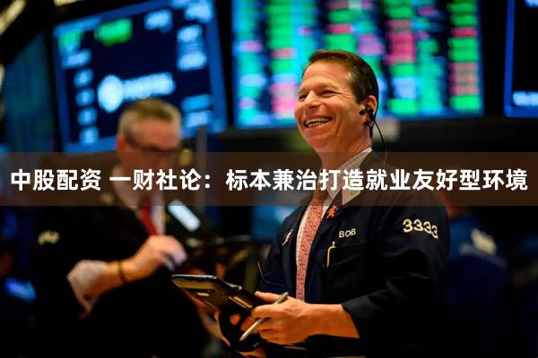中股配资 一财社论：标本兼治打造就业友好型环境