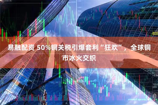 易融配资 50%铜关税引爆套利“狂欢”，全球铜市冰火交织