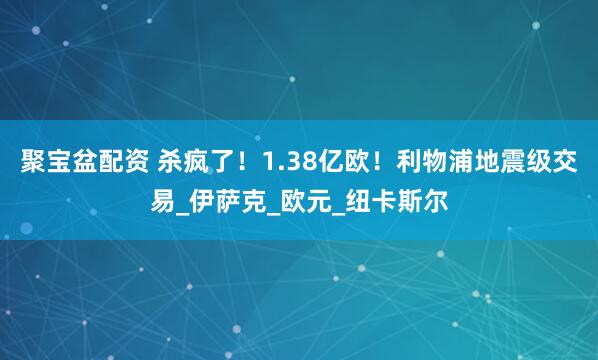 聚宝盆配资 杀疯了！1.38亿欧！利物浦地震级交易_伊萨克_欧元_纽卡斯尔