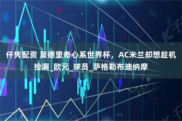 仟隽配资 莫德里奇心系世界杯，AC米兰却想趁机捡漏_欧元_球员_萨格勒布迪纳摩