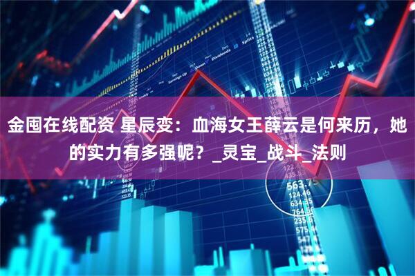 金囤在线配资 星辰变：血海女王薛云是何来历，她的实力有多强呢？_灵宝_战斗_法则