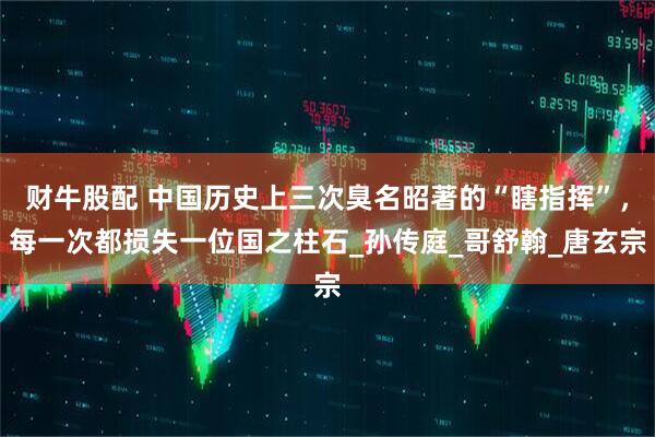 财牛股配 中国历史上三次臭名昭著的“瞎指挥”，每一次都损失一位国之柱石_孙传庭_哥舒翰_唐玄宗