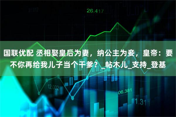 国联优配 丞相娶皇后为妻，纳公主为妾，皇帝：要不你再给我儿子当个干爹？_帖木儿_支持_登基