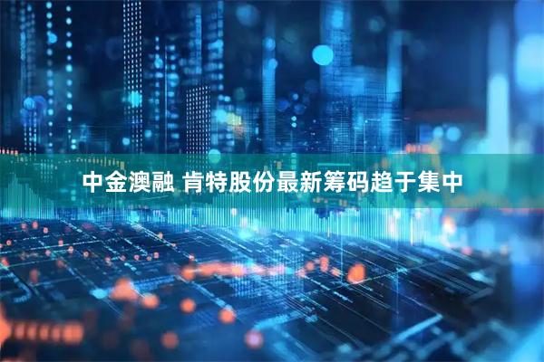 中金澳融 肯特股份最新筹码趋于集中