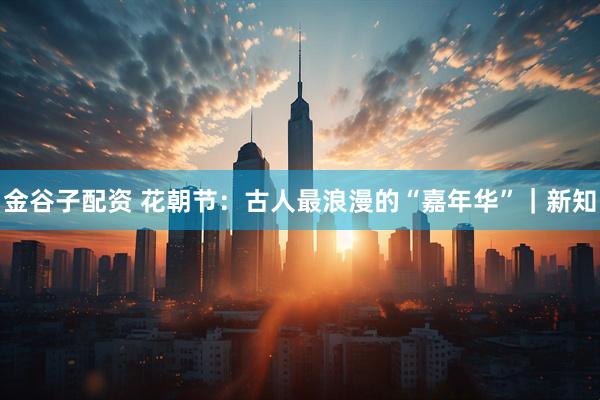 金谷子配资 花朝节：古人最浪漫的“嘉年华”｜新知