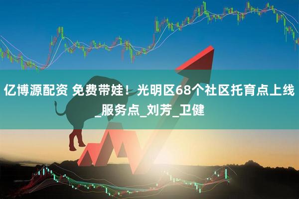 亿博源配资 免费带娃！光明区68个社区托育点上线_服务点_刘芳_卫健