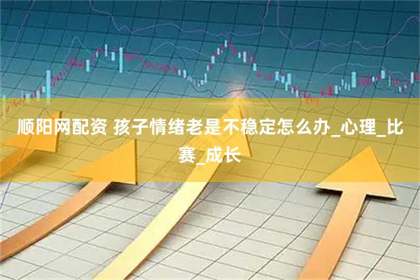 顺阳网配资 孩子情绪老是不稳定怎么办_心理_比赛_成长