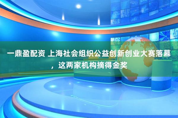 一鼎盈配资 上海社会组织公益创新创业大赛落幕，这两家机构摘得金奖