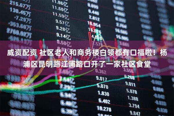 威资配资 社区老人和商务楼白领都有口福啦！杨浦区昆明路江浦路口开了一家社区食堂