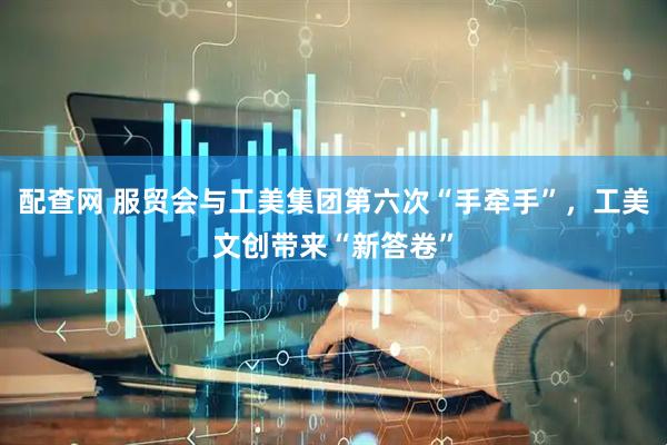 配查网 服贸会与工美集团第六次“手牵手”，工美文创带来“新答卷”