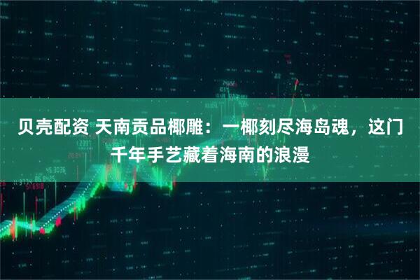 贝壳配资 天南贡品椰雕：一椰刻尽海岛魂，这门千年手艺藏着海南的浪漫