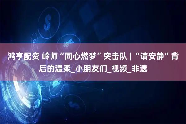鸿亨配资 岭师“同心燃梦”突击队 | “请安静”背后的温柔_小朋友们_视频_非遗