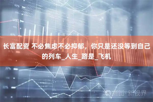 长富配资 不必焦虑不必抑郁，你只是还没等到自己的列车_人生_路是_飞机