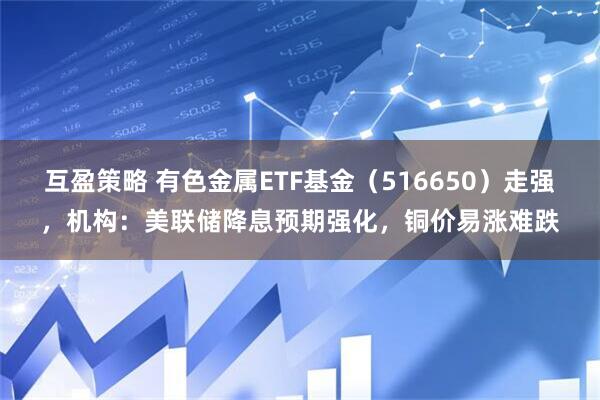 互盈策略 有色金属ETF基金（516650）走强，机构：美联储降息预期强化，铜价易涨难跌