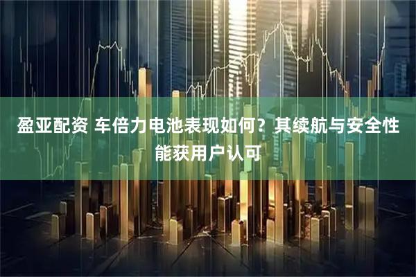 盈亚配资 车倍力电池表现如何？其续航与安全性能获用户认可