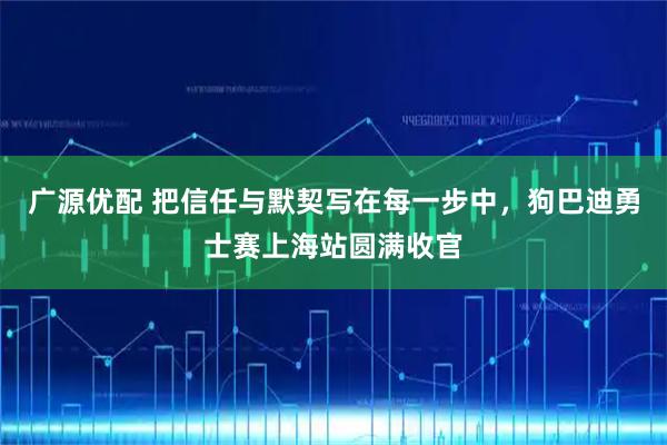 广源优配 把信任与默契写在每一步中，狗巴迪勇士赛上海站圆满收官
